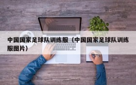 中国国家足球队训练服(中国国家足球队训练服图片)