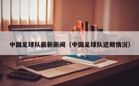 中国足球队最新新闻(中国足球队近期情况)