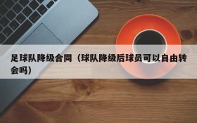 足球队降级合同（球队降级后球员可以自由转会吗）