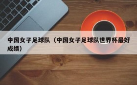 中国女子足球队（中国女子足球队世界杯最好成绩）