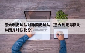 意大利足球队对韩国足球队(意大利足球队对韩国足球队比分)