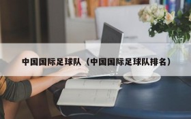 中国国际足球队(中国国际足球队排名)