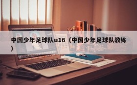 中国少年足球队u16(中国少年足球队教练)