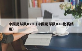 中国足球队u20(中国足球队u20比赛结果)