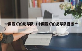 中国最好的足球队(中国最好的足球队是哪个)