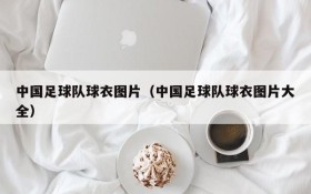 中国足球队球衣图片(中国足球队球衣图片大全)