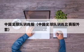 中国足球队训练服(中国足球队训练比赛服外套)