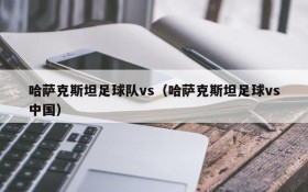 哈萨克斯坦足球队vs(哈萨克斯坦足球vs中国)