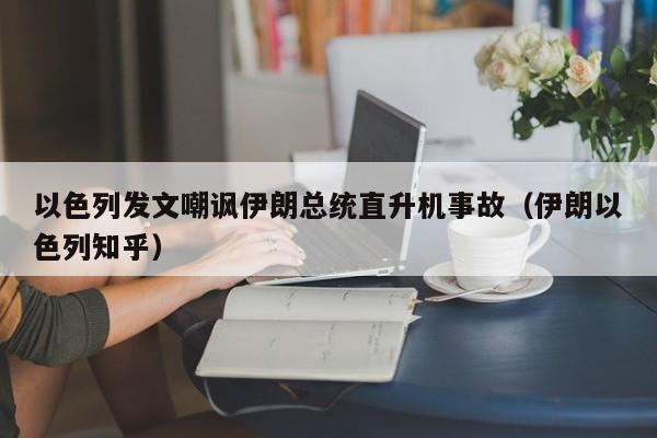 以色列发文嘲讽伊朗总统直升机事故（伊朗以色列知乎）