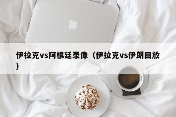 伊拉克vs阿根廷录像（伊拉克vs伊朗回放）