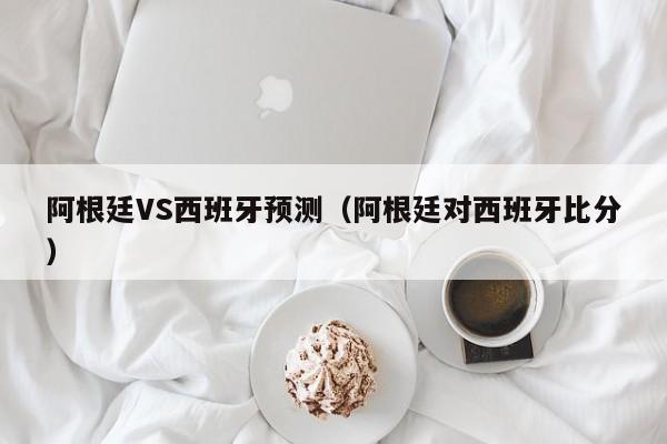 阿根廷VS西班牙预测（阿根廷对西班牙比分）