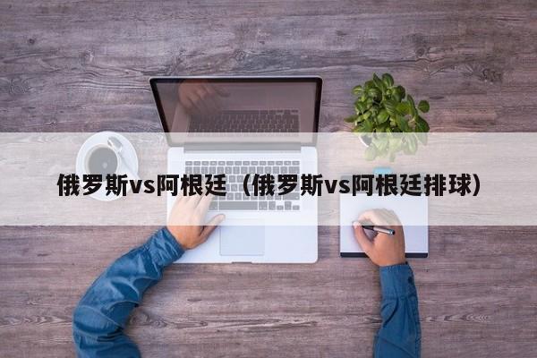 俄罗斯vs阿根廷（俄罗斯vs阿根廷排球）