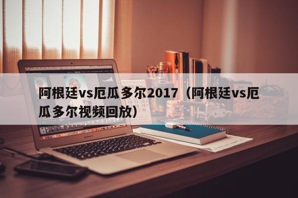 阿根廷vs厄瓜多尔2017（阿根廷vs厄瓜多尔视频回放）