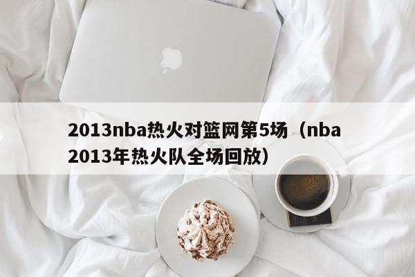 2013nba热火对篮网第5场（nba 2013年热火队全场回放）