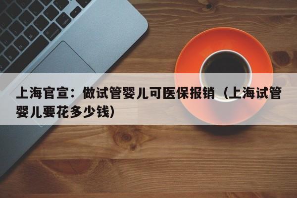 上海官宣：做试管婴儿可医保报销（上海试管婴儿要花多少钱）