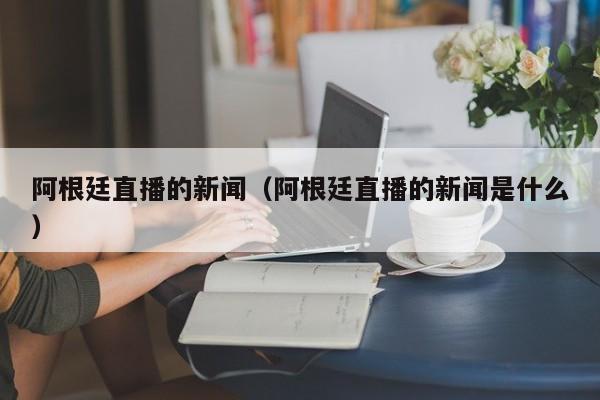 阿根廷直播的新闻（阿根廷直播的新闻是什么）