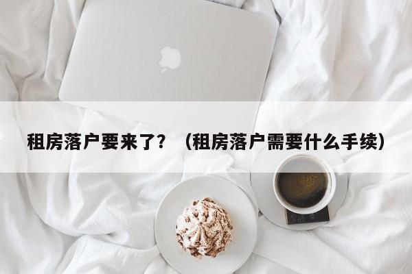 租房落户要来了？（租房落户需要什么手续）