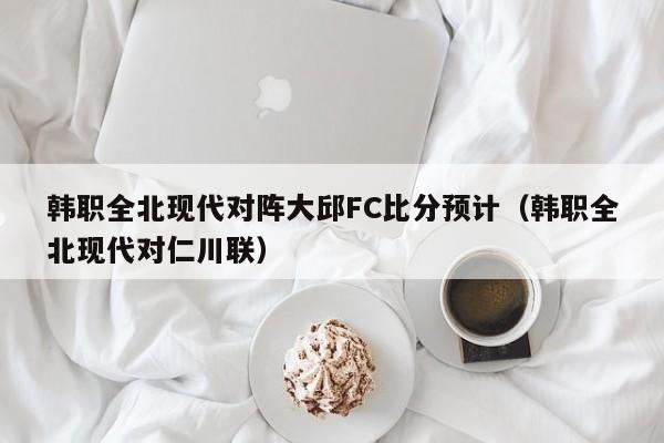 韩职全北现代对阵大邱FC比分预计（韩职全北现代对仁川联）