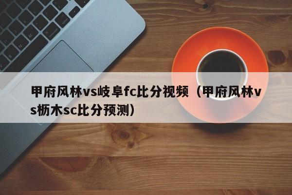 甲府风林vs岐阜fc比分视频（甲府风林vs枥木sc比分预测）