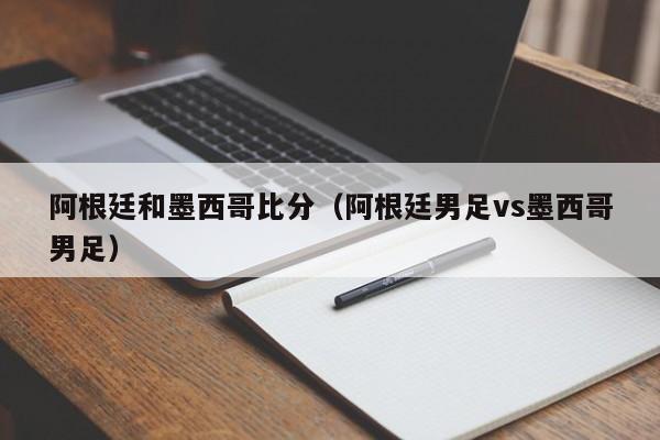 阿根廷和墨西哥比分（阿根廷男足vs墨西哥男足）