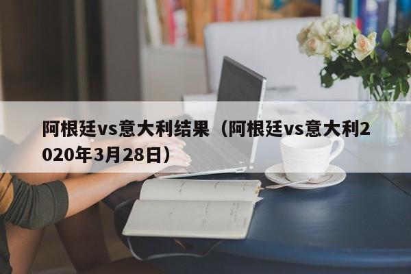 阿根廷vs意大利结果（阿根廷vs意大利2020年3月28日）