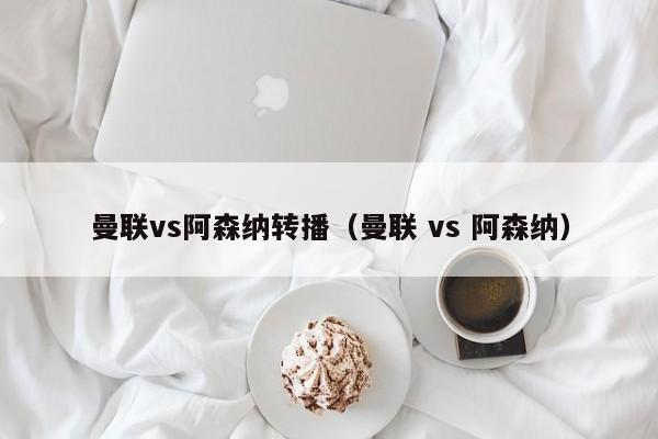 曼联vs阿森纳转播（曼联 vs 阿森纳）