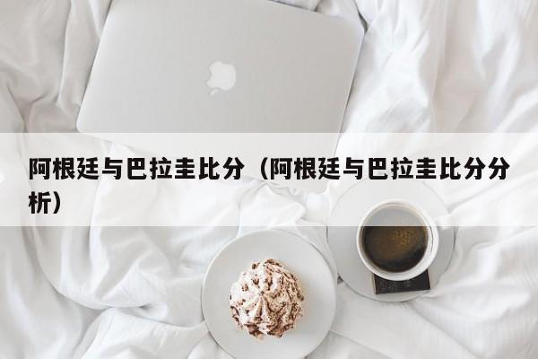 阿根廷与巴拉圭比分（阿根廷与巴拉圭比分分析）