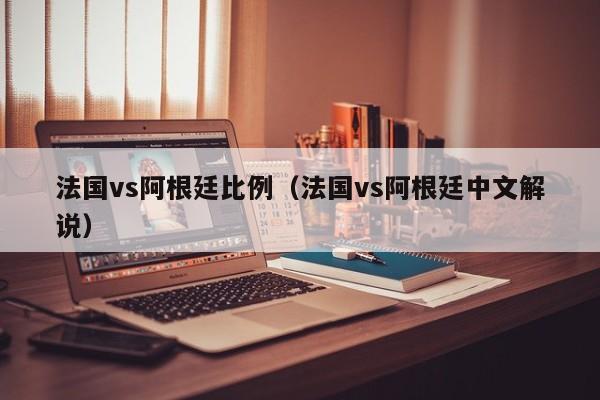 法国vs阿根廷比例（法国vs阿根廷中文解说）