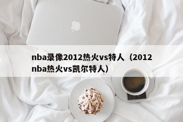 nba录像2012热火vs特人（2012nba热火vs凯尔特人）