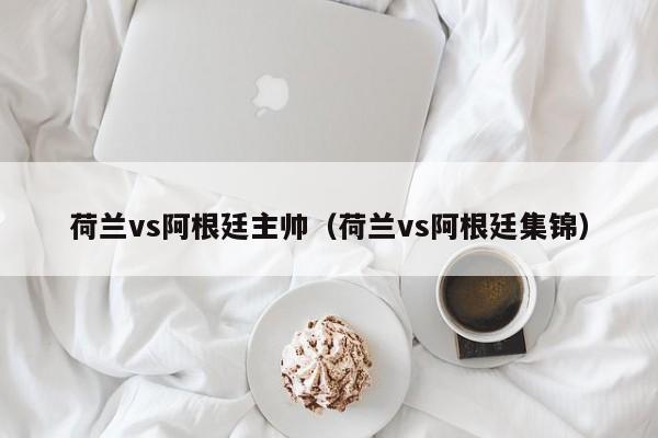 荷兰vs阿根廷主帅（荷兰vs阿根廷集锦）