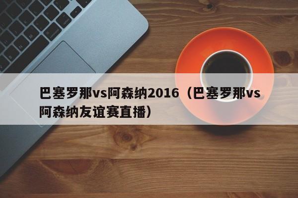 巴塞罗那vs阿森纳2016（巴塞罗那vs阿森纳友谊赛直播）