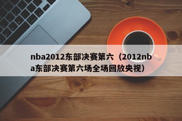 nba2012东部决赛第六（2012nba东部决赛第六场全场回放央视）