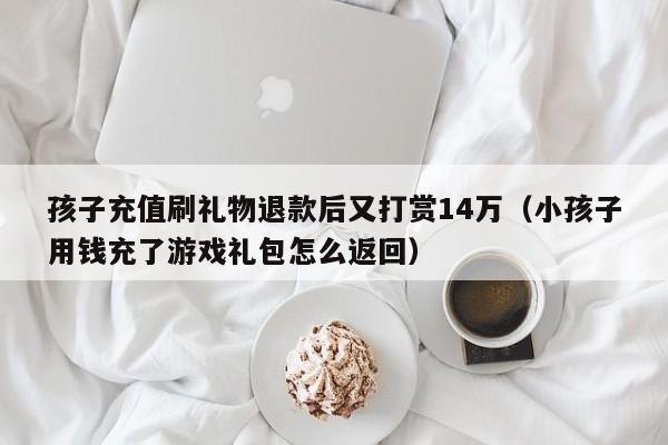 孩子充值刷礼物退款后又打赏14万（小孩子用钱充了游戏礼包怎么返回）