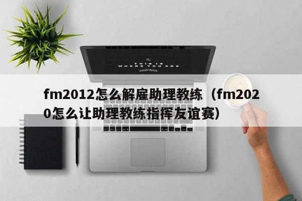 fm2012怎么解雇助理教练（fm2020怎么让助理教练指挥友谊赛）