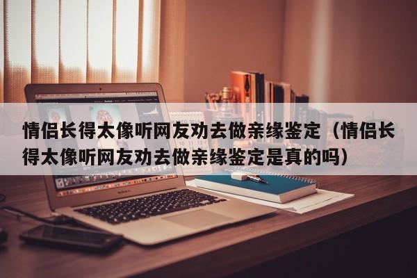 情侣长得太像听网友劝去做亲缘鉴定（情侣长得太像听网友劝去做亲缘鉴定是真的吗）