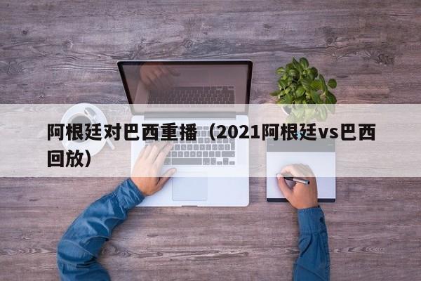 阿根廷对巴西重播（2021阿根廷vs巴西回放）