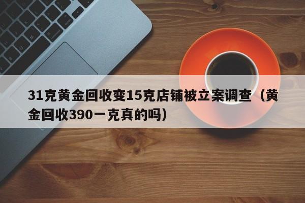 31克黄金回收变15克店铺被立案调查（黄金回收390一克真的吗）