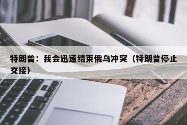 特朗普：我会迅速结束俄乌冲突（特朗普停止交接）