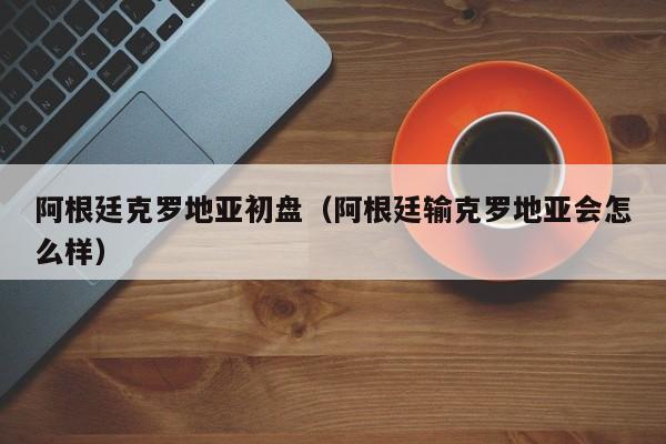 阿根廷克罗地亚初盘（阿根廷输克罗地亚会怎么样）