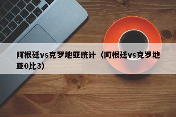 阿根廷vs克罗地亚统计（阿根廷vs克罗地亚0比3）