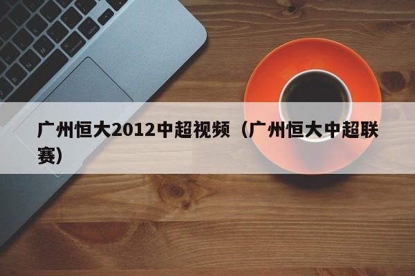 广州恒大2012中超视频（广州恒大中超联赛）