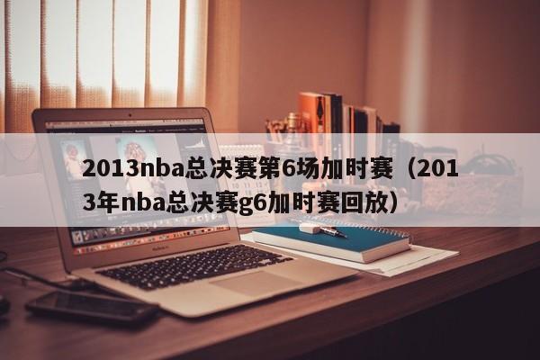 2013nba总决赛第6场加时赛（2013年nba总决赛g6加时赛回放）