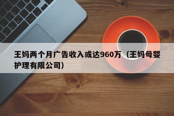 王妈两个月广告收入或达960万（王妈母婴护理有限公司）