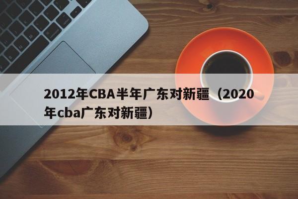 2012年CBA半年广东对新疆（2020年cba广东对新疆）