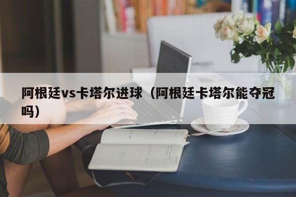 阿根廷vs卡塔尔进球（阿根廷卡塔尔能夺冠吗）