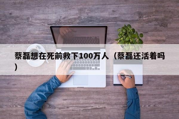 蔡磊想在死前救下100万人（蔡磊还活着吗）