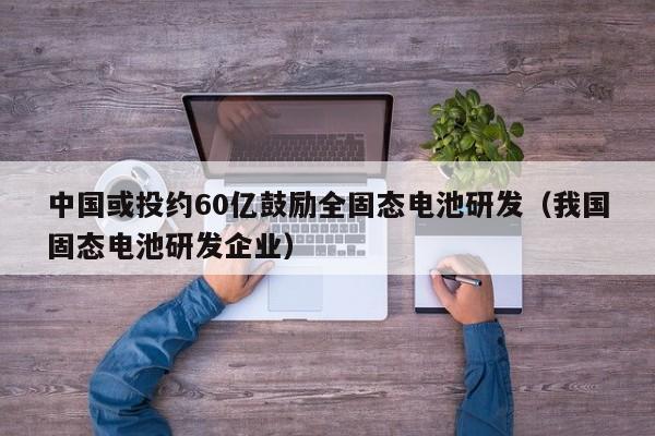 中国或投约60亿鼓励全固态电池研发（我国固态电池研发企业）