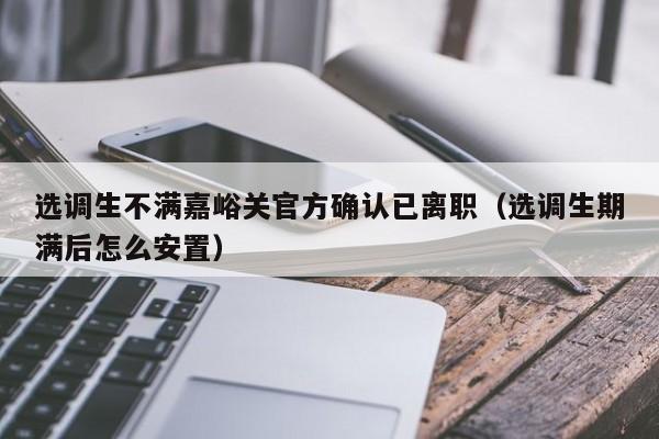 选调生不满嘉峪关官方确认已离职（选调生期满后怎么安置）