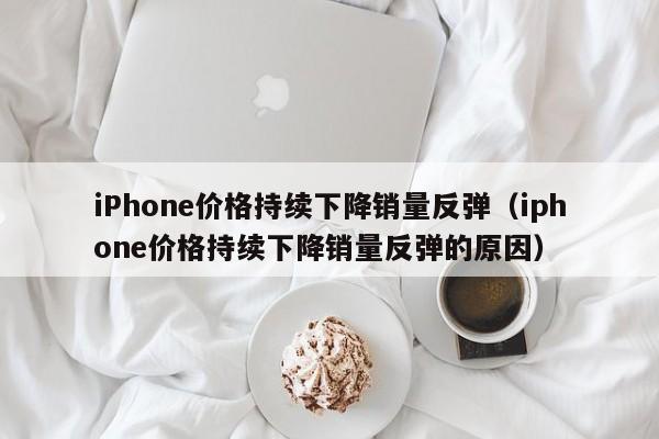 iPhone价格持续下降销量反弹（iphone价格持续下降销量反弹的原因）