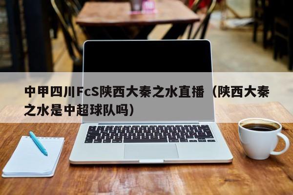 中甲四川FcS陕西大秦之水直播（陕西大秦之水是中超球队吗）